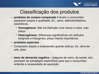 Classificação dos produtos
– produtos de compra comparada = levam o consumidor
pesquisar preços e qualidade. Ex.: carro, eletrodomésticos,
cosméticos.
• Homogêneos: Não há distinção uma marca e outra, mas
preço.
• Heterogêneos: Diferenças significativas em atributos
tangíveis e intangíveis, preço menos importância.
– produtos especiais
– Comprador dispõe a empreender grande esforço. Ex. obra-dearte, jóias
– bens de demanda negativa – (seguros de carro, de saúde, etc)
precisam de estratégias específicas para que o consumidor
entenda a necessidade de aquisição

 