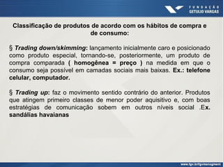 Classificação de produtos de acordo com os hábitos de compra e
de consumo:
§ Trading down/skimming: lançamento inicialmente caro e posicionado
como produto especial, tornando-se, posteriormente, um produto de
compra comparada ( homogênea = preço ) na medida em que o
consumo seja possível em camadas sociais mais baixas. Ex.: telefone
celular, computador.
§ Trading up: faz o movimento sentido contrário do anterior. Produtos
que atingem primeiro classes de menor poder aquisitivo e, com boas
estratégias de comunicação sobem em outros níveis social .Ex.
sandálias havaianas

 