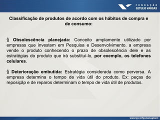 Classificação de produtos de acordo com os hábitos de compra e
de consumo:
§ Obsolescência planejada: Conceito amplamente utilizado por
empresas que investem em Pesquisa e Desenvolvimento. a empresa
vende o produto conhecendo o prazo de obsolescência dele e as
estratégias do produto que irá substituí-lo, por exemplo, os telefones
celulares.
§ Deterioração embutida: Estratégia considerada como perversa. A
empresa determina o tempo de vida útil do produto. Ex: peças de
reposiçãp e de reparos determinam o tempo de vida útil de produtos.

 