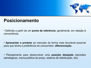 Posicionamento
• Definido a partir de um ponto de referência, geralmente, em relação à
concorrência.
• Apresentar o produto ao mercado da forma mais favorável possível
para que tenha a preferência do consumidor; diferenciação.
• Planejamento para desenvolver uma posição desejada (decisões
estratégicas, marca,política de preço, sistema de distribuição, etc).

 