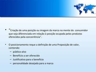• “Criação de uma posição ou imagem da marca na mente do

consumidor
que seja diferenciada em relação à posição ocupada pelos produtos
oferecidos pela concorrência”.

•

O posicionamento reque a definição de uma Proposição de valor,
contendo:
– público-alvo
– Benefício a ser oferecido
– Justificativa para o benefício
– personalidade desejada para a marca

 