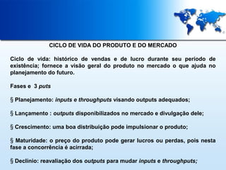 CICLO DE VIDA DO PRODUTO E DO MERCADO
Ciclo de vida: histórico de vendas e de lucro durante seu período de
existência; fornece a visão geral do produto no mercado o que ajuda no
planejamento do futuro.
Fases e 3 puts
§ Planejamento: inputs e throughputs visando outputs adequados;
§ Lançamento : outputs disponibilizados no mercado e divulgação dele;
§ Crescimento: uma boa distribuição pode impulsionar o produto;
§ Maturidade: o preço do produto pode gerar lucros ou perdas, pois nesta
fase a concorrência é acirrada;
§ Declínio: reavaliação dos outputs para mudar inputs e throughputs;

 
