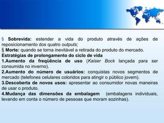 Sobrevida: estender a vida do produto através de ações de
reposicionamento dos quatro outputs;
§ Morte: quando se torna inevitável a retirada do produto do mercado.
Estratégias de prolongamento do ciclo de vida
1.Aumento da freqüência de uso (Kaiser Bock lançada para ser
consumida no inverno).
2.Aumento do número de usuários: conquistas novos segmentos de
mercado (telefones celulares coloridos para atingir o público jovem).
3.Descoberta de novos usos: apresentar ao consumidor novas maneiras
de usar o produto.
4.Mudança das dimensões da embalagem (embalagens individuais,
levando em conta o número de pessoas que moram sozinhas).
§

 