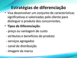 Estratégias de diferenciação
• Visa desenvolver um conjunto de características
significativas e valorizadas pelo cliente para
distinguir o produto dos concorrentes.
• Tipos de Diferenciação:
- preço ou vantagem de custo
- atributos e benefícios do produto
- serviços agregados
- canal de distribuição
- imagem da marca

 