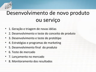 Desenvolvimento de novo produto
ou serviço
•
•
•
•
•
•
•
•

1. Geração e triagem de novas idéias
2. Desenvolvimento e teste do conceito de produto
3. Desenvolvimento e teste de protótipo
4. Estratégias e programas de marketing
5. Desenvolvimento final do produto
6. Teste de mercado
7. Lançamento no mercado
8. Monitoramento dos resultados

 