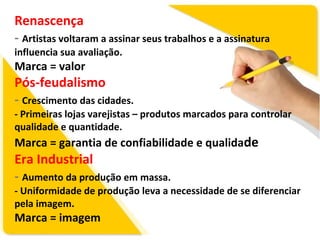 Renascença
- Artistas voltaram a assinar seus trabalhos e a assinatura
influencia sua avaliação.

Marca = valor

Pós-feudalismo
- Crescimento das cidades.

- Primeiras lojas varejistas – produtos marcados para controlar
qualidade e quantidade.

Marca = garantia de confiabilidade e qualidade

Era Industrial
- Aumento da produção em massa.

- Uniformidade de produção leva a necessidade de se diferenciar
pela imagem.

Marca = imagem

 