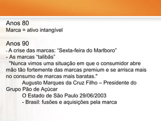 Anos 80
Marca = ativo intangível

Anos 90
-A

crise das marcas: “Sexta-feira do Marlboro”
- As marcas “talibãs”
"Nunca vimos uma situação em que o consumidor abre
mão tão fortemente das marcas premium e se arrisca mais
no consumo de marcas mais baratas."
Augusto Marques da Cruz Filho – Presidente do
Grupo Pão de Açúcar
O Estado de São Paulo 29/06/2003
- Brasil: fusões e aquisições pela marca

 