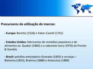 Precursores da utilização de marcas:
- Europa: Beretta (1526) e Faber-Castell (1761)
- Estados Unidos: fabricantes de remédios populares e de
alimentos ex: Quaker (1860) e o sabonete Ivory (1970) da Procter
& Gamble
- Brasil: polvilho antisséptico Granado (1903) e cervejas –
Bohemia (1853), Brahma (1888) e Antarctica (1889)

 