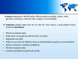 A marca representa: identificação, diferenciação, prestígio, status, valor,

garantia, confiança, estilo de vida, imagem e comunidade.

As empresas podem optar por ter ou não ter uma marca, a qual poderá trazer
inúmeros benefícios:
•
•
•
•
•
•
•

Oferece proteção legal
Pode atrair um grupo de clientes fiel e lucrativo
Segmenta mercado
Pode ser um meio de fidelizar tanto os distribuidores quanto os consumidores
Ajuda a empresa a resolver problemas
Permite margens altas
Localiza o produto no ponto-de-venda

 