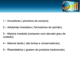 1 – Inovadores ( pioneiros da compra);
2 – Adotantes Imediatos ( formadores de opinião);
3 – Maioria imediata (compram com elevado grau de
cuidado);
4 – Maioria tardia ( são lentas e conservadoras);
5 – Retardatários ( gostam de produtos tradicionais).

 