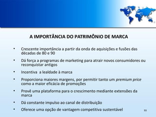 A IMPORTÂNCIA DO PATRIMÔNIO DE MARCA
•

Crescente importância a partir da onda de aquisições e fusões das
décadas de 80 e 90

•

Dá força a programas de marketing para atrair novos consumidores ou
reconquistar antigos

•

Incentiva a lealdade à marca

•

Proporciona maiores margens, por permitir tanto um premium price
como a maior eficácia de promoções

•

Provê uma plataforma para o crescimento mediante extensões da
marca

•

Dá constante impulso ao canal de distribuição

•

Oferece uma opção de vantagem competitiva sustentável

93

 