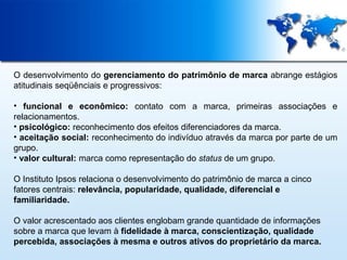 O desenvolvimento do gerenciamento do patrimônio de marca abrange estágios
atitudinais seqüênciais e progressivos:
• funcional e econômico: contato com a marca, primeiras associações e
relacionamentos.
• psicológico: reconhecimento dos efeitos diferenciadores da marca.
• aceitação social: reconhecimento do indivíduo através da marca por parte de um
grupo.
• valor cultural: marca como representação do status de um grupo.
O Instituto Ipsos relaciona o desenvolvimento do patrimônio de marca a cinco
fatores centrais: relevância, popularidade, qualidade, diferencial e
familiaridade.
O valor acrescentado aos clientes englobam grande quantidade de informações
sobre a marca que levam à fidelidade à marca, conscientização, qualidade
percebida, associações à mesma e outros ativos do proprietário da marca.

 