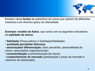 Existem várias fontes de patrimônio de marca que operam de diferentes
maneiras e em diversos graus de intensidade.
Exemplo: modelo de Aaker, que conta com os seguintes indicadores
de eqüidade de marca:
• fidelidade (Preço-prêmio e Satisfação/fidelidade)
• qualidade percebida/ liderança
• associações/ diferenciação (valor percebido, personalidade da
marca, associações organizacionais)
• conscientização (conscientização da marca)
• comportamento do mercado (participação e preço de mercado e
cobertura de distribuição)
96

 