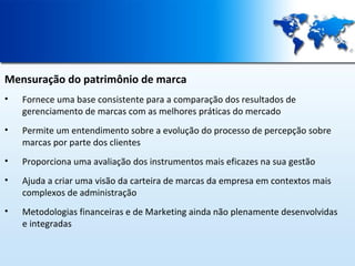 Mensuração do patrimônio de marca
•

Fornece uma base consistente para a comparação dos resultados de
gerenciamento de marcas com as melhores práticas do mercado

•

Permite um entendimento sobre a evolução do processo de percepção sobre
marcas por parte dos clientes

•

Proporciona uma avaliação dos instrumentos mais eficazes na sua gestão

•

Ajuda a criar uma visão da carteira de marcas da empresa em contextos mais
complexos de administração

•

Metodologias financeiras e de Marketing ainda não plenamente desenvolvidas
e integradas

 