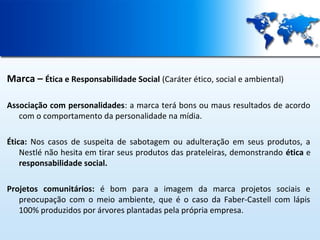 Marca – Ética e Responsabilidade Social (Caráter ético, social e ambiental)
Associação com personalidades: a marca terá bons ou maus resultados de acordo
com o comportamento da personalidade na mídia.
Ética: Nos casos de suspeita de sabotagem ou adulteração em seus produtos, a
Nestlé não hesita em tirar seus produtos das prateleiras, demonstrando ética e
responsabilidade social.
Projetos comunitários: é bom para a imagem da marca projetos sociais e
preocupação com o meio ambiente, que é o caso da Faber-Castell com lápis
100% produzidos por árvores plantadas pela própria empresa.

 