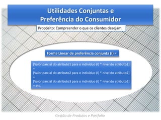 Utilidades Conjuntas e
Preferência do Consumidor
Propósito: Compreender o que os clientes desejam.

Forma Linear de preferência conjunta (I) =
[Valor parcial do atributo1 para o indivíduo (I) * nível do atributo1]
+
[Valor parcial do atributo2 para o indivíduo (I) * nível do atributo2]
+
[Valor parcial do atributo3 para o indivíduo (I) * nível do atributo3]
+ etc.

Gestão de Produtos e Portfolio

 