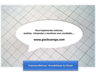 Para implementar métricas,
analisar, interpretar e monitorar seus resultados....

www.giselesarego.com

Próximas Métricas: Rentabilidade do Cliente
Gestão de Produtos e Portfolio

 