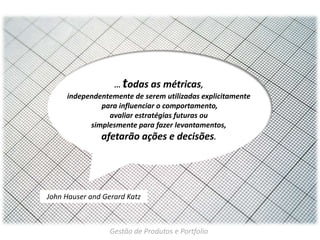 t

... odas as métricas,
independentemente de serem utilizadas explicitamente
para influenciar o comportamento,
avaliar estratégias futuras ou
simplesmente para fazer levantamentos,

afetarão ações e decisões.

John Hauser and Gerard Katz

Gestão de Produtos e Portfolio

 