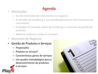 Agenda
• Motivações
   – Os três horizontes de crescimento em negócios
   – As divisões de marketing e sua contribuição para os três horizontes de
     crescimento
   – Estratégia de mercado, plano de marketing e o processo de gestão de
     produtos
   – Melhores práticas e onde se encaixam
• Momento de Negócios
• Gestão de Produtos e Serviços
   –   Proposições
   –   Produto ou serviço?
   –   Características gerais de serviços
   –   Um quadro metodológico para o                                        o
       desenvolvimento de produtos                 e serviços
       e serviços
                                                  Empresas melhores para um Mundo melhor
 