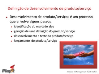 Definição de desenvolvimento de produto/serviço

►   Desenvolvimento de produto/serviços é um processo
    que envolve alguns passos
    ►   identificação do mercado alvo
    ►   geração de uma definição do produto/serviço
    ►   desenvolvimento e teste do produto/serviço
    ►   lançamento do produto/serviço




                                             Empresas melhores para um Mundo melhor
 