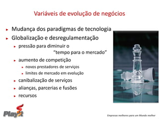 Variáveis de evolução de negócios

►   Mudança dos paradigmas de tecnologia
►   Globalização e desregulamentação
    ►   pressão para diminuir o
                       “tempo para o mercado”
    ►   aumento de competição
         ►   novos prestadores de serviços
         ►   limites de mercado em evolução
    ►   canibalização de serviços
    ►   alianças, parcerias e fusões
    ►   recursos


                                                Empresas melhores para um Mundo melhor
 