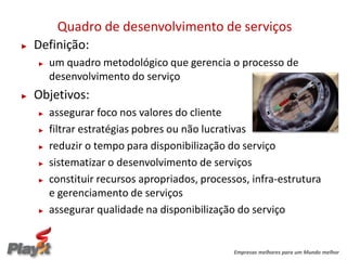 Quadro de desenvolvimento de serviços
►   Definição:
    ►   um quadro metodológico que gerencia o processo de
        desenvolvimento do serviço
►   Objetivos:
    ►   assegurar foco nos valores do cliente
    ►   filtrar estratégias pobres ou não lucrativas
    ►   reduzir o tempo para disponibilização do serviço
    ►   sistematizar o desenvolvimento de serviços
    ►   constituir recursos apropriados, processos, infra-estrutura
        e gerenciamento de serviços
    ►   assegurar qualidade na disponibilização do serviço


                                                Empresas melhores para um Mundo melhor
 