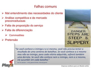 Falhas comuns
 Mal entendimento das necessidades do cliente
 Análise competitiva e de mercado
  preconceituosas
 Falta de proposição do serviço
 Falta de diferenciação
   Commodities
 Pretensão


          “Se você conhece o inimigo e a si mesmo, você não precisa temer o
            resultado de uma centena de batalhas. Se você conhece a si mesmo
            mas não ao inimigo, para cada vitória adquirida, sofrerá também
            uma derrota. Se você não conhece nem o inimigo, nem a si mesmo,
            irá sucumbir em cada batalha.”
            Sun Tzu (século v - vi AC), general chinês. A arte da guerra

                                                                           Empresas melhores para um Mundo melhor
 