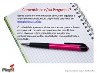 Comentários e/ou Perguntas?
Esses slides em formato power point, sem logotipos e
totalmente editáveis, estão disponíveis para você em
www.playit.com.br/loja

O material de apoio aos slides, com textos que ampliam a
compreensão de cada um deles também está lá, bem
como diversos outros materiais para ampliar seu
conhecimento ou facilitar seu trabalho como palestrante e
instrutor(a).




                                            Empresas melhores para um Mundo melhor
 