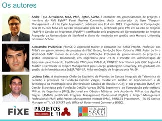 Os autores
André	
   Toso	
   Arrivabene,	
   MBA,	
   PMP,	
   PgMP,	
   SCPM,	
   é	
   consultor	
   em	
   gerenciamento	
   de	
   projetos	
   e	
  
membro	
   do	
   PMI	
   PgMP®	
   Panel	
   Review	
   Commi<ee.	
   Autor	
   colaborador	
   do	
   livro	
   "Program	
  
Management	
  -­‐	
  A	
  Life	
  Cycle	
  Approach",	
  publicado	
  nos	
  EUA	
  em	
  2012.	
  Engenheiro	
  de	
  Computação	
  
pela	
  UFES	
  com	
  MBA	
  em	
  Gestão	
  Empresarial	
  pela	
  UFRJ,	
  cerRﬁcado	
  pelo	
  PMI	
  em	
  Gestão	
  de	
  Projetos	
  
(PMP®)	
  e	
  Gestão	
  de	
  Programas	
  (PgMP®),	
  cerRﬁcado	
  pelo	
  programa	
  de	
  Gerenciamento	
  de	
  Projetos	
  
Avançado	
   da	
   Universidade	
   de	
   Stanford	
   e	
   aluno	
   do	
   mestrado	
   em	
   gestão	
   pela	
   Harvard	
   University	
  
Extension	
  School.	
  	
  
Luciano	
  Sales:	
  é	
  atualmente	
  Chefe	
  do	
  Escritório	
  de	
  Projetos	
  do	
  Centro	
  Integrado	
  de	
  TelemáRca	
  do	
  
Exército	
   e	
   professor	
   da	
   Fundação	
   Getúlio	
   Vargas;	
   mestre	
   em	
   Gestão	
   do	
   Conhecimento	
   e	
   da	
  
Tecnologia	
  da	
  Informação	
  pela	
  Universidade	
  Católica	
  de	
  Brasília	
  (UCB);	
  é	
  pós-­‐graduado	
  (MBA)	
  em	
  
Gestão	
  Estratégica	
  pela	
  Fundação	
  Getúlio	
  Vargas	
  (FGV);	
  Engenheiro	
  de	
  Computação	
  pelo	
  InsRtuto	
  
Militar	
   de	
   Engenharia	
   (IME);	
   Bacharel	
   em	
   Ciências	
   Militares	
   pela	
   Academia	
   Militar	
   das	
   Agulhas	
  
Negras	
   (AMAN);	
   cerRﬁcado	
   Program	
   Management	
   Professional	
   (PgMP)	
   e	
   Project	
   Management	
  
Professional	
  (PMP)	
  pelo	
  Project	
  Management	
  InsRtute	
  (PMI),	
  PRINCE2	
  PracRRoner,	
  	
  ITIL	
  V2	
  Service	
  
Manager	
  e	
  ITIL	
  V3	
  EXPERT	
  pelo	
  Oﬃce	
  of	
  Government	
  Commerce	
  (OGC).	
  
Alessandro	
   Prudêncio:	
   PRINCE	
   2	
   approved	
   trainer	
   e	
   consultor	
   na	
   RARO	
   Project.	
   Professor	
   dos	
  
MBA’s	
  em	
  gerenciamento	
  de	
  projetos	
  da	
  FGV,	
  Ibmec,	
  Fundação	
  Dom	
  Cabral	
  e	
  UFRJ.	
  Autor	
  do	
  livro	
  
Workbook	
   PMP:	
   manual	
   de	
   estudo	
   para	
   cerRﬁcação.	
   Professor	
   de	
   gerenciamento	
   de	
   projetos	
   e	
  
gestão	
   empresarial.	
   Doutorando	
   em	
   engenharia	
   pela	
   UFF-­‐RJ	
   e	
   mestre	
   em	
   Administração	
   de	
  
Empresas	
  pelo	
  Ibmec-­‐RJ.	
  CerRﬁcado	
  PMO	
  pelo	
  PMI-­‐EUA,	
  PRINCE2	
  PracRRoner	
  pela	
  OGC	
  England	
  e	
  
Master´s	
  CerRﬁcate	
  in	
  Project	
  Management	
  pela	
  George	
  Washington	
  University.	
  Pós-­‐graduado	
  em	
  
gestão	
  da	
  informáRca	
  pela	
  EAESP/FGV-­‐SP,	
  MBA	
  em	
  Gestão	
  de	
  Projetos	
  pela	
  FIA-­‐SP.	
  	
  
 