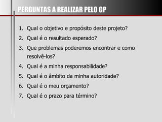 PERGUNTAS A REALIZAR PELO GP Qual o objetivo e propósito deste projeto? Qual é o resultado esperado? Que problemas poderemos encontrar e como resolvê-los? Qual é a minha responsabilidade? Qual é o âmbito da minha autoridade? Qual é o meu orçamento? Qual é o prazo para término? 