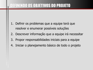 DEFININDO OS OBJETIVOS DO PROJETO Definir os problemas que a equipe terá que resolver e enumerar possíveis soluções Descrever informação que a equipe irá necessitar Propor responsabilidades iniciais para a equipe Iniciar o planejamento básico de todo o projeto  
