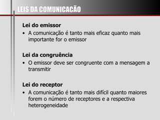LEIS DA COMUNICACÃO Lei do emissor A comunicação é tanto mais eficaz quanto mais importante for o emissor Lei da congruência O emissor deve ser congruente com a mensagem a transmitir Lei do receptor A comunicação é tanto mais difícil quanto maiores forem o número de receptores e a respectiva heterogeneidade 