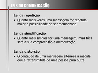 LEIS DA COMUNICACÃO Lei da repetição Quanto mais vezes uma mensagem for repetida, maior a possibilidade de ser memorizada Lei da simplificação Quanto mais simples for uma mensagem, mais fácil será a sua compreensão e memorização Lei da distorção O conteúdo de uma mensagem altera-se à medida que é retransmitida de uma pessoa para outra 