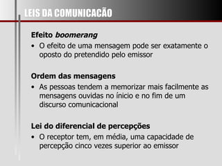 LEIS DA COMUNICACÃO Efeito  boomerang O efeito de uma mensagem pode ser exatamente o oposto do pretendido pelo emissor Ordem das mensagens As pessoas tendem a memorizar mais facilmente as mensagens ouvidas no ínicio e no fim de um discurso comunicacional Lei do diferencial de percepções O receptor tem, em média, uma capacidade de percepção cinco vezes superior ao emissor 