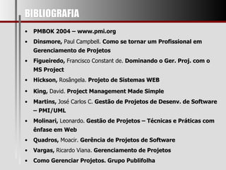 BIBLIOGRAFIA  PMBOK 2004 – www.pmi.org Dinsmore,  Paul Campbell.  Como se tornar um Profissional em Gerenciamento de Projetos Figueiredo,  Francisco Constant de.  Dominando o Ger. Proj. com o MS Project Hickson,  Rosângela.  Projeto de Sistemas WEB King,  David.  Project Management Made Simple   Martins,  José Carlos C.  Gestão de Projetos de Desenv. de Software – PMI/UML Molinari,  Leonardo.  Gestão de Projetos – Técnicas e Práticas com ênfase em Web Quadros,  Moacir.  Gerência de Projetos de Software Vargas,  Ricardo Viana.  Gerenciamento de Projetos Como Gerenciar Projetos. Grupo Publifolha 