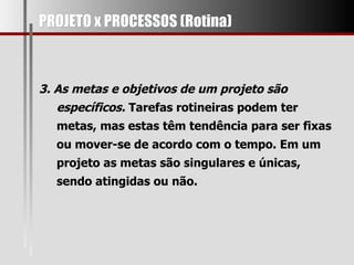 PROJETO x PROCESSOS (Rotina) 3. As metas e objetivos de um projeto são específicos.  Tarefas rotineiras podem ter metas, mas estas têm tendência para ser fixas ou mover-se de acordo com o tempo. Em um projeto as metas são singulares e únicas, sendo atingidas ou não.  