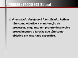 PROJETO x PROCESSOS (Rotina) 4. O resultado desejado é identificado.  Rotinas têm como objetivo a manutenção de processos, enquanto um projeto desenvolve procedimentos e tarefas que têm como objetivo um resultado específico.  
