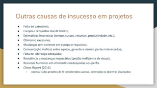 Outras causas de insucesso em projetos
● Falta de patrocínio;
● Escopo e requisitos mal definidos;
● Estimativas imprecisas (tempo, custos, recursos, produtividade, etc.);
● Otimismo excessivo;
● Mudanças sem controle em escopo e requisitos;
● Comunicação ineficaz entre equipe, gerente e demais partes interessadas;
● Falta de liderança adequada;
● Resistência a mudanças necessárias (gestão ineficiente de riscos);
● Recursos humanos em atividades inadequadas aos perfis.
● Chaos Report (2011):
○ Apenas ⅓ dos projetos de TI considerados sucesso, com todos os objetivos alcançados
 