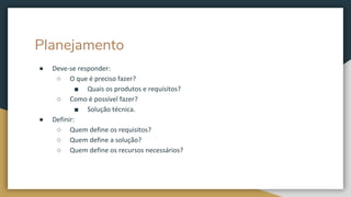 Planejamento
● Deve-se responder:
○ O que é preciso fazer?
■ Quais os produtos e requisitos?
○ Como é possível fazer?
■ Solução técnica.
● Definir:
○ Quem define os requisitos?
○ Quem define a solução?
○ Quem define os recursos necessários?
 