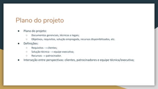Plano do projeto
● Plano do projeto:
○ Documentos gerenciais, técnicos e legais;
○ Objetivos, requisitos, solução empregada, recursos disponibilizados, etc.
● Definições:
○ Requisitos → clientes;
○ Solução técnica → equipe executiva;
○ Recursos → patrocinador.
● Interseção entre perspectivas: clientes, patrocinadores e equipe técnica/executiva;
 
