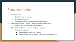 Plano do projeto
● Inclui também:
○ Detalhamento de escopo;
○ Cronograma interno;
○ Mecanismos de controle de custo e qualidade, etc.
● Dimensão orientada à equipe e dimensão orientada ao cliente:
○ Patrocinador normalmente faz a interface.
● Dinamicidade, devido a possíveis mudanças (riscos):
○ Alterações mediante
■ Aprovação das parte interessadas
■ Análise do impacto no projeto (custo, tempo, qualidade,...)
 