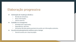 Elaboração progressiva
● Solicitação de mudanças devido a:
○ Revisão de estimativas;
○ Novas informações;
○ Fatores externos.
● Exatidão no cronograma:
○ Atividades bem organizadas;
○ Dependências descritas;
○ Estimativas tão boas quanto possíveis de acordo com informações existentes.
● Acurácia do planejamento melhora com o tempo
○ Varia de acordo com o tipo de projeto
 