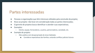 Partes interessadas
● Pessoas e organizações que têm interesses afetados pela conclusão do projeto;
● Risco ao projeto: não levar em consideração todas as partes interessadas;
● O gerente de projetos busca identificar e atender suas expectativas;
● Exemplos:
○ Cliente, equipe, fornecedores, usuários, patrocinadores, sociedade, etc.
● Exemplo de projeto:
○ Obra pública com desapropriação de áreas habitadas
■ Considerar expectativas das famílias, evitando conflitos judiciais futuros
 