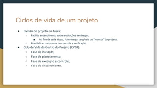 Ciclos de vida de um projeto
● Divisão do projeto em fases:
○ Facilita entendimento sobre evoluções e entregas;
■ Ao fim de cada etapa, há entregas tangíveis ou “marcos” do projeto.
○ Possibilita criar pontos de controle e verificação.
● Ciclo de Vida da Gestão do Projeto (CVGP):
○ Fase de iniciação;
○ Fase de planejamento;
○ Fase de execução e controle;
○ Fase de encerramento.
 