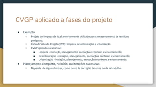 CVGP aplicado a fases do projeto
● Exemplo
○ Projeto de limpeza de local anteriormente utilizado para armazenamento de resíduos
perigosos;
○ Ciclo de Vida do Projeto (CVP): limpeza, desintoxicação e urbanização
○ CVGP aplicado a cada fase:
■ Limpeza - iniciação, planejamento, execução e controle, e encerramento;
■ Desintoxicação - iniciação, planejamento, execução e controle, e encerramento;
■ Urbanização - iniciação, planejamento, execução e controle, e encerramento.
● Planejamento completo, no início, ou iterações sucessivas:
○ Depende de alguns fatores, como custo de correção de erros ou de retrabalho.
 