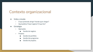 Contexto organizacional
● Visão e missão
○ O que pretende atingir? Aonde quer chegar?
○ Qual público? Qual negócio? O que faz?
● Estratégia
○ Operações
■ Gestão de negócio
○ Projetos
■ Gestão do portfólio
■ Gestão dos programas
■ Gestão de projetos
 