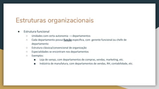 Estruturas organizacionais
● Estrutura funcional
○ Unidades com certa autonomia → departamentos
○ Cada departamento possui função específica, com gerente funcional ou chefe de
departamento
○ Estrutura clássica/convencional de organização
○ Especialidades se encontram nos departamentos
○ Exemplos:
■ Loja de varejo, com departamentos de compras, vendas, marketing, etc.
■ Indústria de manufatura, com departamentos de vendas, RH, contabilidade, etc.
 