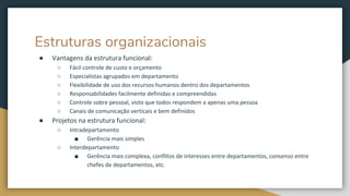 Estruturas organizacionais
● Vantagens da estrutura funcional:
○ Fácil controle de custo e orçamento
○ Especialistas agrupados em departamento
○ Flexibilidade de uso dos recursos humanos dentro dos departamentos
○ Responsabilidades facilmente definidas e compreendidas
○ Controle sobre pessoal, visto que todos respondem a apenas uma pessoa
○ Canais de comunicação verticais e bem definidos
● Projetos na estrutura funcional:
○ Intradepartamento
■ Gerência mais simples
○ Interdepartamento
■ Gerência mais complexa, conflitos de interesses entre departamentos, consenso entre
chefes de departamentos, etc.
 