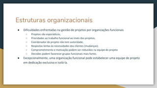 Estruturas organizacionais
● Dificuldades enfrentadas na gestão de projetos por organizações funcionais
○ Projetos são esporádicos;
○ Prioridades ao trabalho funcional ao invés dos projetos;
○ Coordenador de projeto não tem autoridade;
○ Respostas lentas às necessidades dos clientes (mudanças);
○ Comprometimento e motivação podem ser reduzidos na equipe do projeto
○ Decisões podem favorecer grupos funcionais mais fortes.
● Excepcionalmente, uma organização funcional pode estabelecer uma equipe de projeto
em dedicação exclusiva e isolá-la.
 