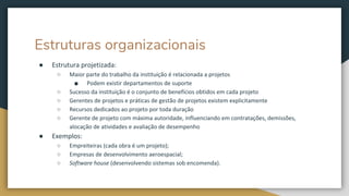 Estruturas organizacionais
● Estrutura projetizada:
○ Maior parte do trabalho da instituição é relacionada a projetos
■ Podem existir departamentos de suporte
○ Sucesso da instituição é o conjunto de benefícios obtidos em cada projeto
○ Gerentes de projetos e práticas de gestão de projetos existem explicitamente
○ Recursos dedicados ao projeto por toda duração
○ Gerente de projeto com máxima autoridade, influenciando em contratações, demissões,
alocação de atividades e avaliação de desempenho
● Exemplos:
○ Empreiteiras (cada obra é um projeto);
○ Empresas de desenvolvimento aeroespacial;
○ Software house (desenvolvendo sistemas sob encomenda).
 